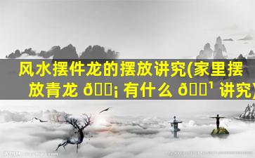 风水摆件龙的摆放讲究(家里摆放青龙 🐡 有什么 🌹 讲究)